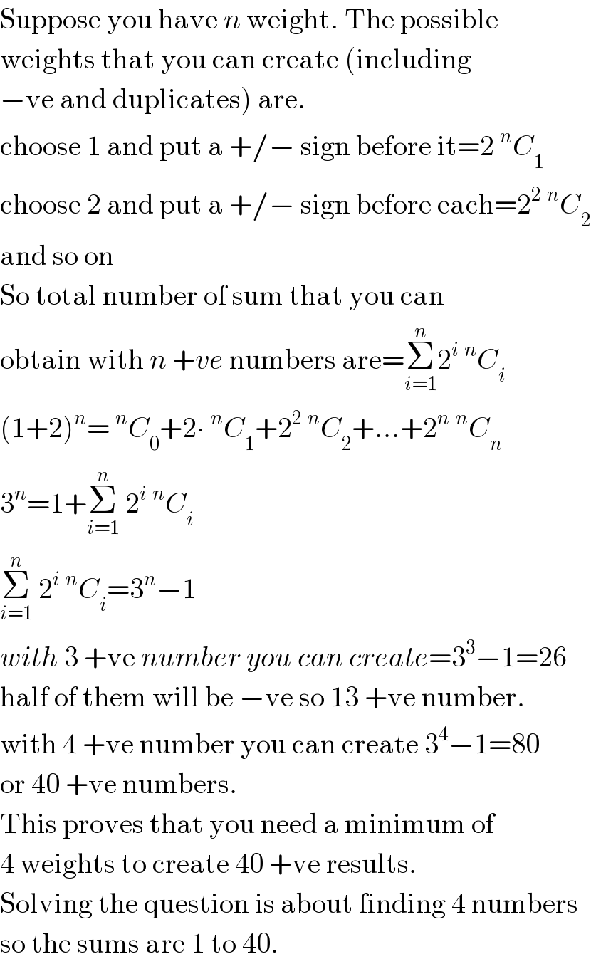 Suppose you have n weight. The possible  weights that you can create (including  −ve and duplicates) are.  choose 1 and put a +/− sign before it=2^n C_1   choose 2 and put a +/− sign before each=2^2 ^n C_2   and so on   So total number of sum that you can  obtain with n +ve numbers are=Σ_(i=1) ^n 2^i ^n C_i   (1+2)^n =^n C_0 +2∙^n C_1 +2^2 ^n C_2 +...+2^n ^n C_n   3^n =1+Σ_(i=1) ^n  2^i ^n C_i   Σ_(i=1) ^n  2^i ^n C_i =3^n −1  with 3 +ve number you can create=3^3 −1=26   half of them will be −ve so 13 +ve number.  with 4 +ve number you can create 3^4 −1=80  or 40 +ve numbers.  This proves that you need a minimum of  4 weights to create 40 +ve results.  Solving the question is about finding 4 numbers  so the sums are 1 to 40.  