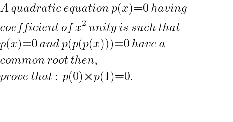 A quadratic equation p(x)=0 having  coefficient of x^2  unity is such that  p(x)=0 and p(p(p(x)))=0 have a   common root then,  prove that :  p(0)×p(1)=0.  