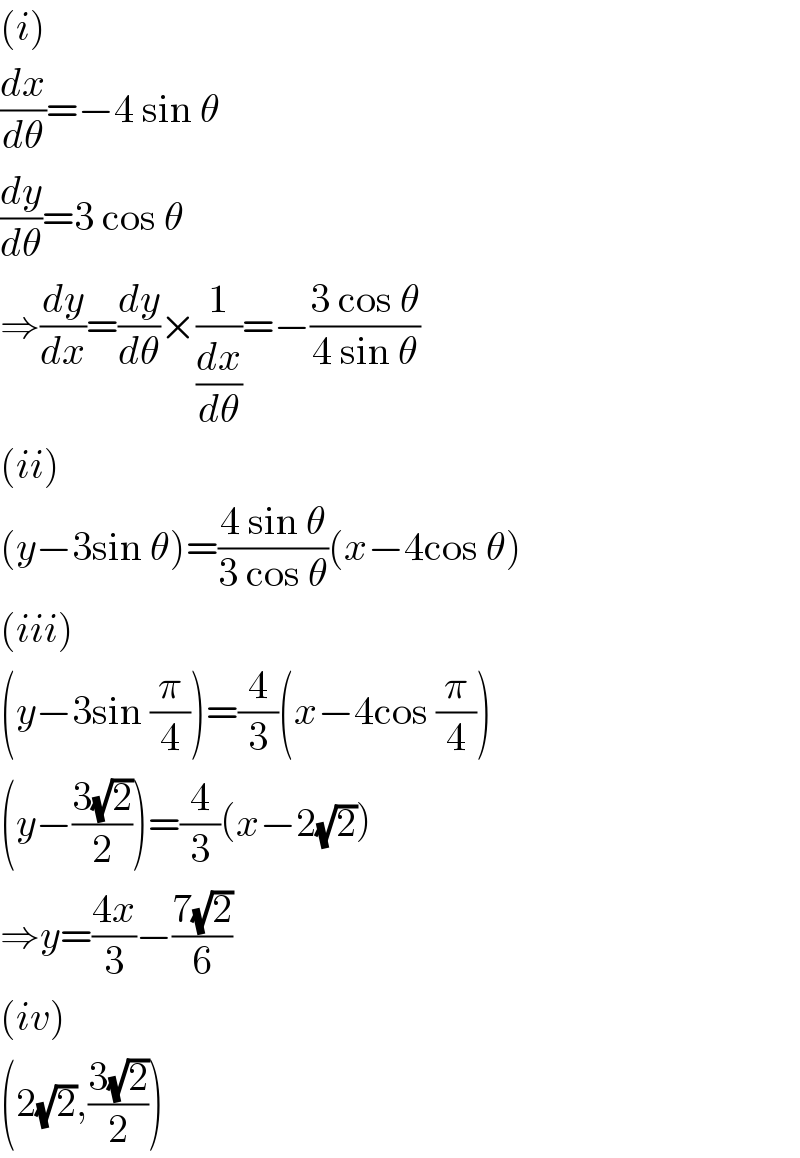 (i)  (dx/dθ)=−4 sin θ  (dy/dθ)=3 cos θ  ⇒(dy/dx)=(dy/dθ)×(1/(dx/dθ))=−((3 cos θ)/(4 sin θ))  (ii)  (y−3sin θ)=((4 sin θ)/(3 cos θ))(x−4cos θ)  (iii)  (y−3sin (π/4))=(4/3)(x−4cos (π/4))  (y−((3(√2))/2))=(4/3)(x−2(√2))  ⇒y=((4x)/3)−((7(√2))/6)  (iv)  (2(√2),((3(√2))/2))  
