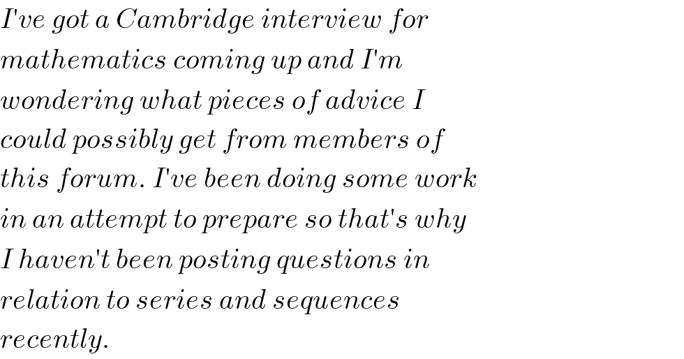 I′ve got a Cambridge interview for  mathematics coming up and I′m  wondering what pieces of advice I  could possibly get from members of  this forum. I′ve been doing some work   in an attempt to prepare so that′s why  I haven′t been posting questions in  relation to series and sequences   recently.   