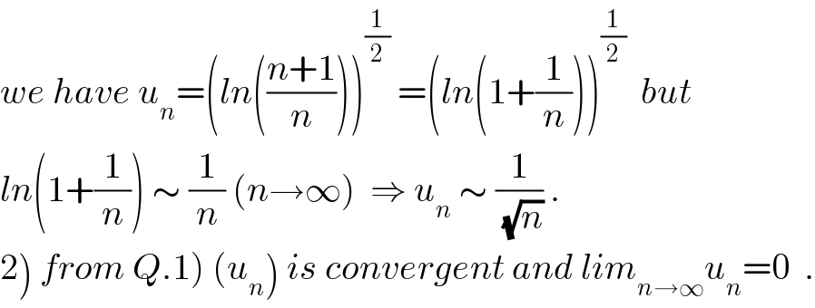 we have u_n =(ln(((n+1)/n)))^(1/2)  =(ln(1+(1/n)))^(1/2)   but  ln(1+(1/n)) ∼ (1/n) (n→∞)  ⇒ u_n  ∼ (1/(√n)) .  2) from Q.1) (u_n ) is convergent and lim_(n→∞) u_n =0  .  