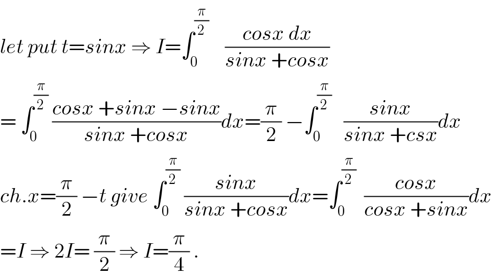 let put t=sinx ⇒ I=∫_0 ^(π/2)     ((cosx dx)/(sinx +cosx))  = ∫_0 ^(π/2)  ((cosx +sinx −sinx)/(sinx +cosx))dx=(π/2) −∫_0 ^(π/2)    ((sinx)/(sinx +csx))dx  ch.x=(π/2) −t give ∫_0 ^(π/2)  ((sinx)/(sinx +cosx))dx=∫_0 ^(π/2)   ((cosx)/(cosx +sinx))dx  =I ⇒ 2I= (π/2) ⇒ I=(π/4) .  