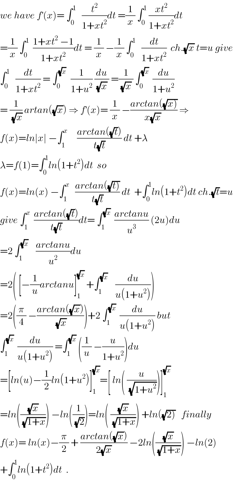we have f^′ (x)= ∫_0 ^1    (t^2 /(1+xt^2 ))dt =(1/x) ∫_0 ^1  ((xt^2 )/(1+xt^2 ))dt  =(1/x) ∫_0 ^1   ((1+xt^2  −1)/(1+xt^2 ))dt = (1/x) −(1/x) ∫_0 ^1    (dt/(1+xt^2 ))  ch.(√x) t=u give  ∫_0 ^1    (dt/(1+xt^2 )) = ∫_0 ^((√x) )   (1/(1+u^2 )) (du/((√x) )) =(1/((√x) )) ∫_0 ^(√x)   (du/(1+u^2 ))  = (1/(√x)) artan((√x)) ⇒ f^′ (x)= (1/x) −((arctan((√(x))))/(x(√x) )) ⇒  f(x)=ln∣x∣ −∫_1 ^x      ((arctan((√t)))/(t(√t))) dt +λ  λ=f(1)=∫_0 ^1 ln(1+t^2 )dt  so  f(x)=ln(x) −∫_1 ^x    ((arctan((√(t))))/(t(√t))) dt  +∫_0 ^1 ln(1+t^2 )dt ch.(√t)=u  give ∫_1 ^x   ((arctan((√t)))/(t(√t)))dt= ∫_1 ^(√x)   ((arctanu)/u^3 ) (2u)du  =2 ∫_1 ^(√x)     ((arctanu)/u^2 )du  =2( [−(1/u)arctanu]_1 ^(√x)  +∫_1 ^(√x)     (du/(u(1+u^2 ))))  =2((π/4) −((arctan((√x)))/(√x)))+2 ∫_1 ^(√x)   (du/(u(1+u^2 ))) but  ∫_1 ^(√x)   (du/(u(1+u^2 ))) =∫_1 ^(√x)  ((1/u) −(u/(1+u^2 )))du  =[ln(u)−(1/2)ln(1+u^2 )]_1 ^(√x) =[ ln( (u/(√(1+u^2 ))))]_1 ^(√x)   =ln(((√x)/(√(1+x)))) −ln((1/(√2)))=ln( ((√x)/(√(1+x)))) +ln((√(2)))   finally  f(x)= ln(x)−(π/2) + ((arctan((√x)))/(2(√x))) −2ln(((√x)/(√(1+x)))) −ln(2)  +∫_0 ^1 ln(1+t^2 )dt  .    