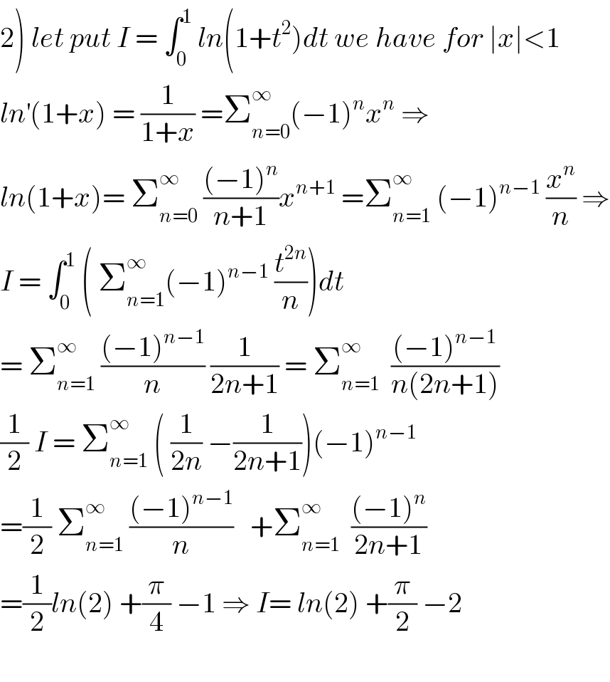 2) let put I = ∫_0 ^1  ln(1+t^2 )dt we have for ∣x∣<1  ln^′ (1+x) = (1/(1+x)) =Σ_(n=0) ^∞ (−1)^n x^n  ⇒  ln(1+x)= Σ_(n=0) ^∞  (((−1)^n )/(n+1))x^(n+1)  =Σ_(n=1) ^∞  (−1)^(n−1)  (x^n /n) ⇒  I = ∫_0 ^1  ( Σ_(n=1) ^∞ (−1)^(n−1)  (t^(2n) /n))dt  = Σ_(n=1) ^∞  (((−1)^(n−1) )/n) (1/(2n+1)) = Σ_(n=1) ^∞   (((−1)^(n−1) )/(n(2n+1)))  (1/2) I = Σ_(n=1) ^∞  ( (1/(2n)) −(1/(2n+1)))(−1)^(n−1)   =(1/2) Σ_(n=1) ^∞  (((−1)^(n−1) )/n)   +Σ_(n=1) ^∞   (((−1)^n )/(2n+1))  =(1/2)ln(2) +(π/4) −1 ⇒ I= ln(2) +(π/2) −2    