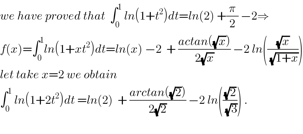 we have proved that  ∫_0 ^1  ln(1+t^2 )dt=ln(2) +(π/2) −2⇒  f(x)=∫_0 ^1 ln(1+xt^2 )dt=ln(x) −2  + ((actan((√x)))/(2(√x))) −2 ln(((√x)/(√(1+x))))  let take x=2 we obtain  ∫_0 ^1  ln(1+2t^2 )dt =ln(2)  + ((arctan((√2)))/(2(√2))) −2 ln(((√2)/(√3))) .    