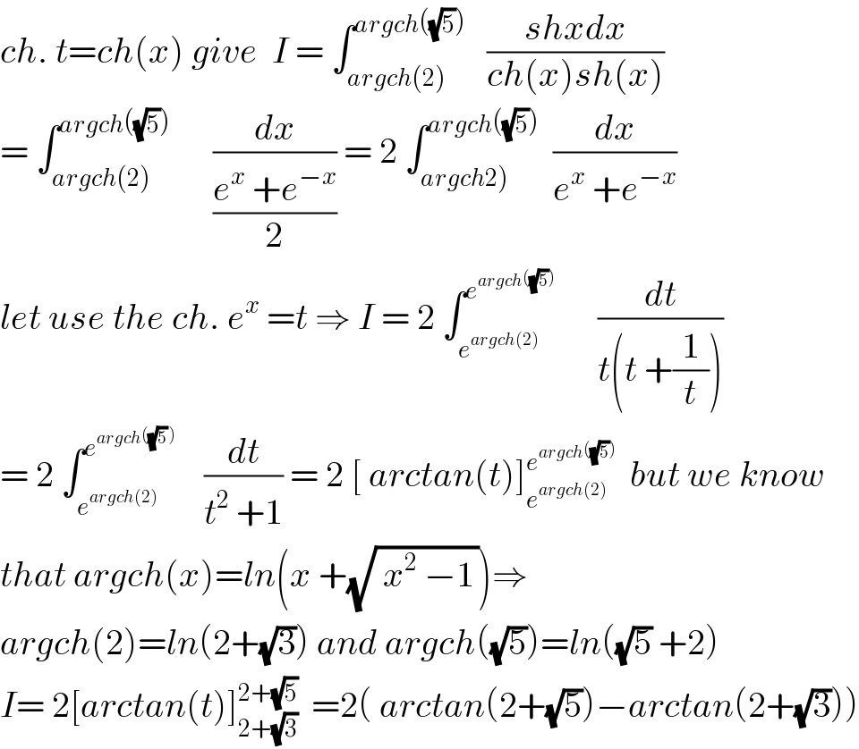 ch. t=ch(x) give  I = ∫_(argch(2)) ^(argch((√5)))    ((shxdx)/(ch(x)sh(x)))  = ∫_(argch(2)) ^(argch((√5)))       (dx/((e^x  +e^(−x) )/2)) = 2 ∫_(argch2)) ^(argch((√5)))   (dx/(e^x  +e^(−x) ))  let use the ch. e^x  =t ⇒ I = 2 ∫_e^(argch(2))  ^e^(argch((√5)))        (dt/(t(t +(1/t))))  = 2 ∫_e^(argch(2))  ^e^(argch((√5) ))      (dt/(t^2  +1)) = 2 [ arctan(t)]_e^(argch(2))  ^e^(argch((√5)))    but we know  that argch(x)=ln(x +(√( x^2  −1_  )))⇒  argch(2)=ln(2+(√3)) and argch((√5))=ln((√5) +2)  I= 2[arctan(t)]_(2+(√3)) ^(2+(√5))   =2( arctan(2+(√5))−arctan(2+(√3)))  