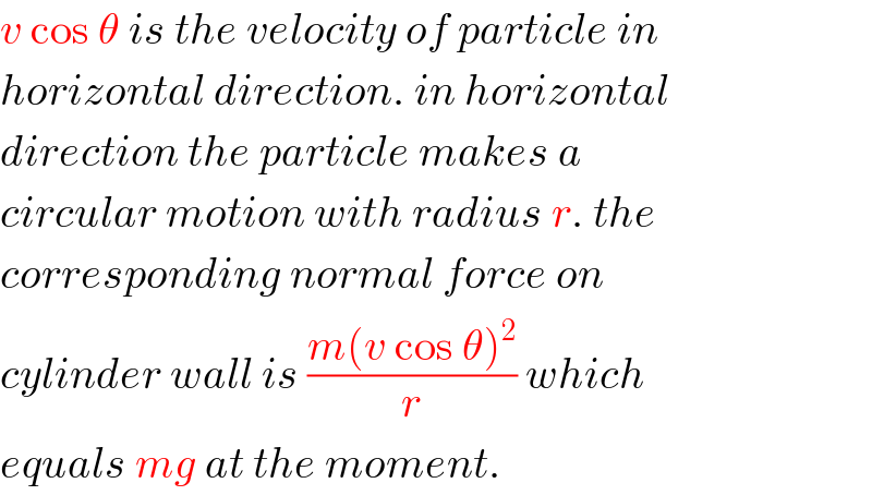 v cos θ is the velocity of particle in   horizontal direction. in horizontal  direction the particle makes a  circular motion with radius r. the  corresponding normal force on  cylinder wall is ((m(v cos θ)^2 )/r) which  equals mg at the moment.  