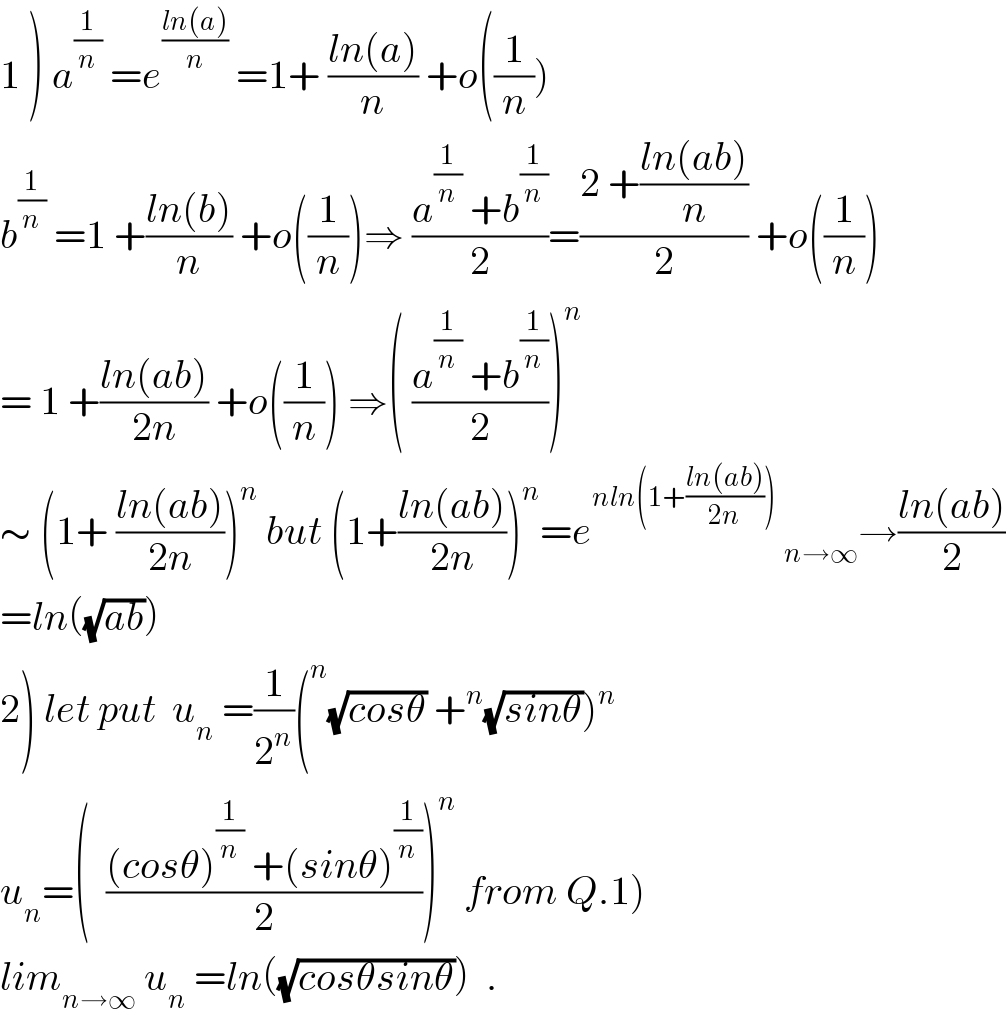 1 ) a^(1/n)  =e^((ln(a))/n)  =1+ ((ln(a))/n) +o((1/n))  b^(1/n)  =1 +((ln(b))/n) +o((1/n))⇒ ((a^(1/n)  +b^(1/n) )/2)=((2 +((ln(ab))/n))/2) +o((1/n))  = 1 +((ln(ab))/(2n)) +o((1/n)) ⇒( ((a^(1/n)  +b^(1/n) )/2))^n   ∼ (1+ ((ln(ab))/(2n)))^n  but (1+((ln(ab))/(2n)))^n =e^(nln(1+((ln(ab))/(2n))))  _(n→∞) →((ln(ab))/2)  =ln((√(ab)))  2) let put  u_n  =(1/2^n )(^n (√(cosθ)) +^n (√(sinθ)))^n   u_n =(  (((cosθ)^(1/n)  +(sinθ)^(1/n) )/2))^n  from Q.1)  lim_(n→∞)  u_n  =ln((√(cosθsinθ)))  .  