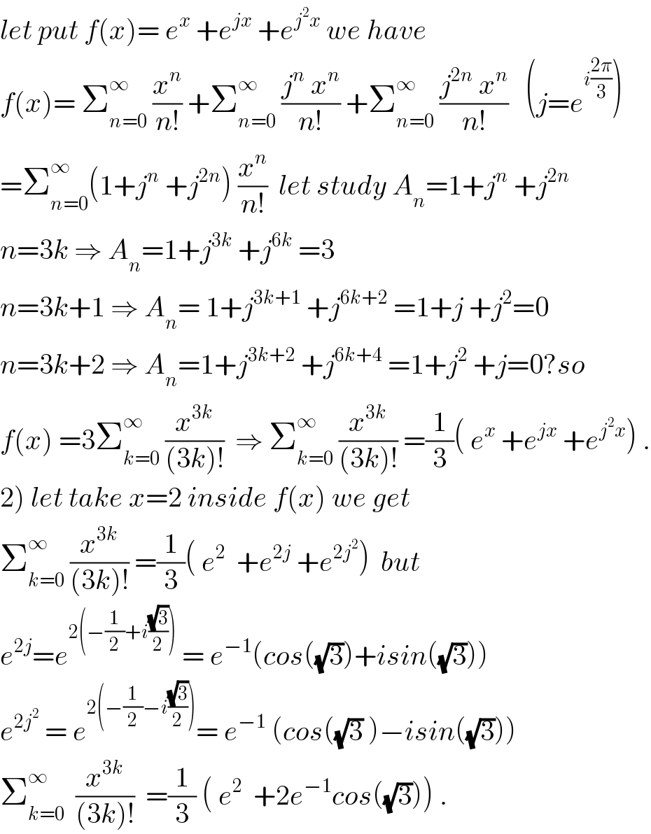 let put f(x)= e^x  +e^(jx)  +e^(j^2 x)  we have  f(x)= Σ_(n=0) ^∞  (x^n /(n!)) +Σ_(n=0) ^∞  ((j^n  x^n )/(n!)) +Σ_(n=0) ^∞  ((j^(2n)  x^n )/(n!))   (j=e^(i((2π)/3)) )  =Σ_(n=0) ^∞ (1+j^n  +j^(2n) ) (x^n /(n!))  let study A_n =1+j^n  +j^(2n)   n=3k ⇒ A_n =1+j^(3k)  +j^(6k)  =3    n=3k+1 ⇒ A_n = 1+j^(3k+1)  +j^(6k+2)  =1+j +j^2 =0  n=3k+2 ⇒ A_n =1+j^(3k+2)  +j^(6k+4)  =1+j^2  +j=0?so  f(x) =3Σ_(k=0) ^∞  (x^(3k) /((3k)!))  ⇒ Σ_(k=0) ^∞  (x^(3k) /((3k)!)) =(1/3)( e^x  +e^(jx)  +e^(j^2 x) ) .  2) let take x=2 inside f(x) we get  Σ_(k=0) ^∞  (x^(3k) /((3k)!)) =(1/3)( e^2   +e^(2j)  +e^(2j^2 ) )  but  e^(2j) =e^(2(−(1/2)+i((√3)/2)))  = e^(−1) (cos((√3))+isin((√3)))  e^(2j^2 )  = e^(2(−(1/2)−i((√3)/2))) = e^(−1)  (cos((√3) )−isin((√3)))  Σ_(k=0) ^∞   (x^(3k) /((3k)!))  =(1/3) ( e^2   +2e^(−1) cos((√3))) .  
