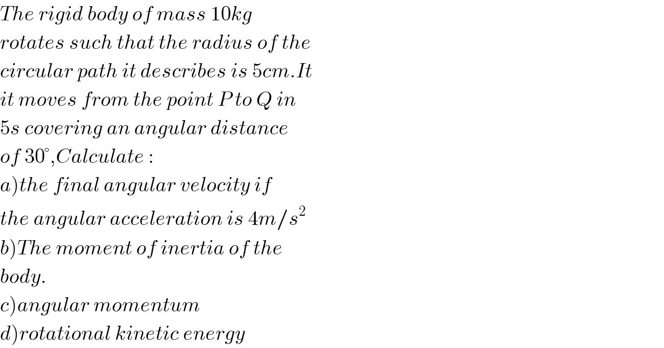 The rigid body of mass 10kg  rotates such that the radius of the  circular path it describes is 5cm.It  it moves from the point P to Q in  5s covering an angular distance  of 30°,Calculate :  a)the final angular velocity if  the angular acceleration is 4m/s^2   b)The moment of inertia of the  body.  c)angular momentum  d)rotational kinetic energy  