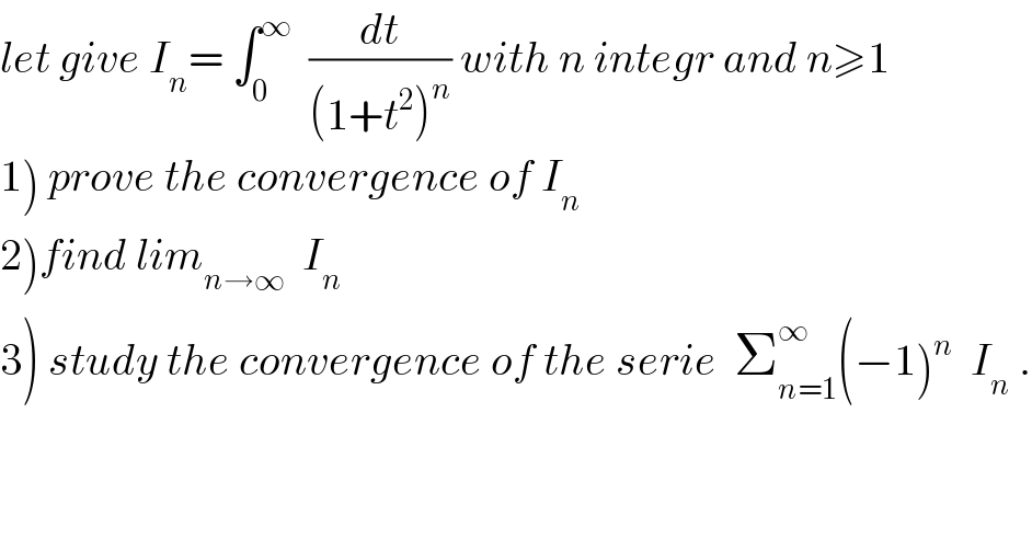 let give I_n = ∫_0 ^∞   (dt/((1+t^2 )^n )) with n integr and n≥1  1) prove the convergence of I_n   2)find lim_(n→∞)   I_n   3) study the convergence of the serie  Σ_(n=1) ^∞ (−1)^n   I_n  .  