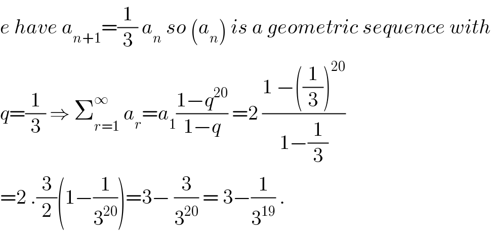 e have a_(n+1) =(1/3) a_n  so (a_n ) is a geometric sequence with  q=(1/3) ⇒ Σ_(r=1) ^∞  a_r =a_1 ((1−q^(20) )/(1−q)) =2 ((1 −((1/3))^(20) )/(1−(1/3)))  =2 .(3/2)(1−(1/3^(20) ))=3− (3/3^(20) ) = 3−(1/3^(19) ) .  
