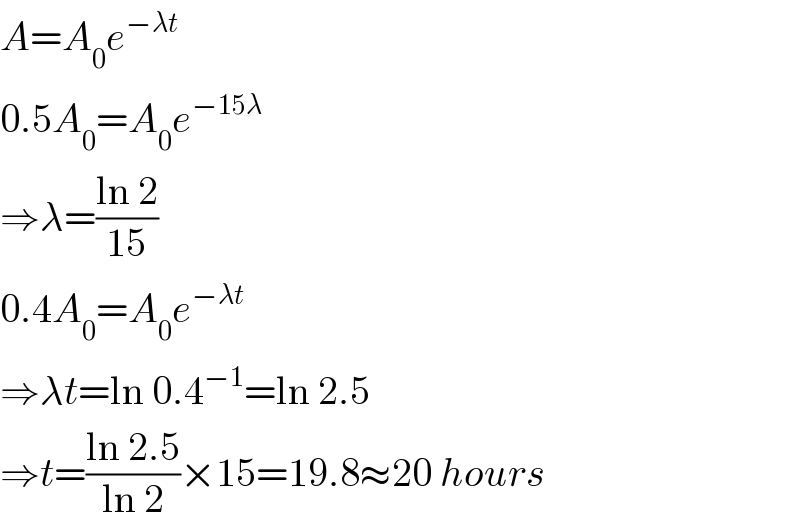 A=A_0 e^(−λt)   0.5A_0 =A_0 e^(−15λ)   ⇒λ=((ln 2)/(15))  0.4A_0 =A_0 e^(−λt)   ⇒λt=ln 0.4^(−1) =ln 2.5  ⇒t=((ln 2.5)/(ln 2))×15=19.8≈20 hours  