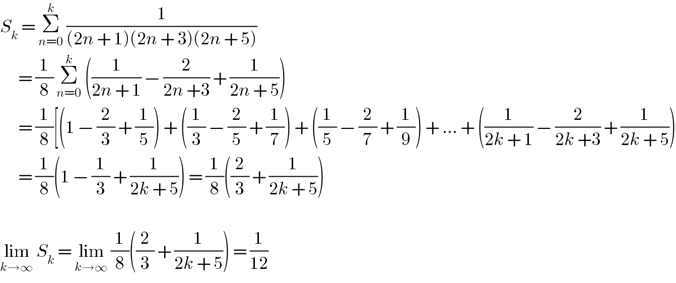 S_k  = Σ_(n=0) ^k  (1/((2n + 1)(2n + 3)(2n + 5)))        = (1/8) Σ_(n=0) ^k  ((1/(2n + 1)) − (2/(2n +3)) + (1/(2n + 5)))        = (1/8)[(1 − (2/3) + (1/5)) + ((1/3) − (2/5) + (1/7)) + ((1/5) − (2/7) + (1/9)) + ... + ((1/(2k + 1)) − (2/(2k +3)) + (1/(2k + 5)))        = (1/8)(1 − (1/3) + (1/(2k + 5))) = (1/8)((2/3) + (1/(2k + 5)))    lim_(k→∞)  S_k  = lim_(k→∞)  (1/8)((2/3) + (1/(2k + 5))) = (1/(12))  