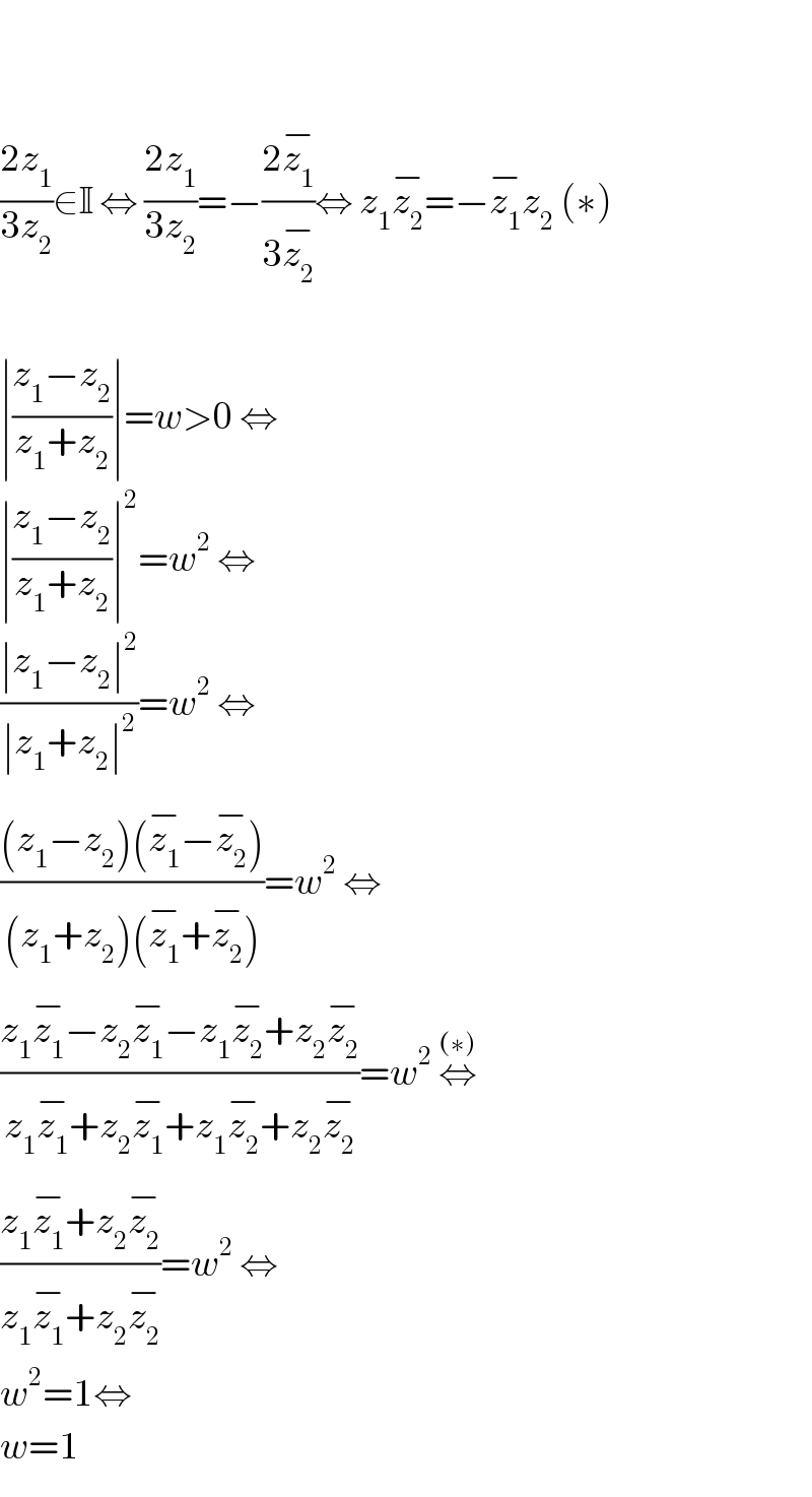     ((2z_1 )/(3z_2 ))∈I ⇔ ((2z_1 )/(3z_2 ))=−((2z_1 ^(−) )/(3z_2 ^(−) ))⇔ z_1 z_2 ^(−) =−z_1 ^(−) z_2  (∗)    ∣((z_1 −z_2 )/(z_1 +z_2 ))∣=w>0 ⇔  ∣((z_1 −z_2 )/(z_1 +z_2 ))∣^2 =w^2  ⇔  ((∣z_1 −z_2 ∣^2 )/(∣z_1 +z_2 ∣^2 ))=w^2  ⇔  (((z_1 −z_2 )(z_1 ^(−) −z_2 ^(−) ))/((z_1 +z_2 )(z_1 ^(−) +z_2 ^(−) )))=w^2  ⇔  ((z_1 z_1 ^(−) −z_2 z_1 ^(−) −z_1 z_2 ^(−) +z_2 z_2 ^(−) )/(z_1 z_1 ^(−) +z_2 z_1 ^(−) +z_1 z_2 ^(−) +z_2 z_2 ^(−) ))=w^2  ⇔^((∗))   ((z_1 z_1 ^(−) +z_2 z_2 ^(−) )/(z_1 z_1 ^(−) +z_2 z_2 ^(−) ))=w^2  ⇔  w^2 =1⇔  w=1  