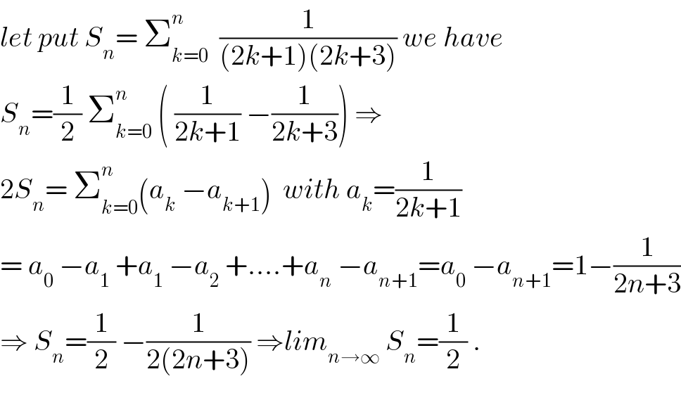 let put S_n = Σ_(k=0) ^n   (1/((2k+1)(2k+3))) we have   S_n =(1/2) Σ_(k=0) ^n  ( (1/(2k+1)) −(1/(2k+3))) ⇒  2S_n = Σ_(k=0) ^n (a_k  −a_(k+1) )  with a_k =(1/(2k+1))  = a_0  −a_1  +a_1  −a_2  +....+a_n  −a_(n+1) =a_0  −a_(n+1) =1−(1/(2n+3))  ⇒ S_n =(1/2) −(1/(2(2n+3))) ⇒lim_(n→∞)  S_n =(1/2) .    