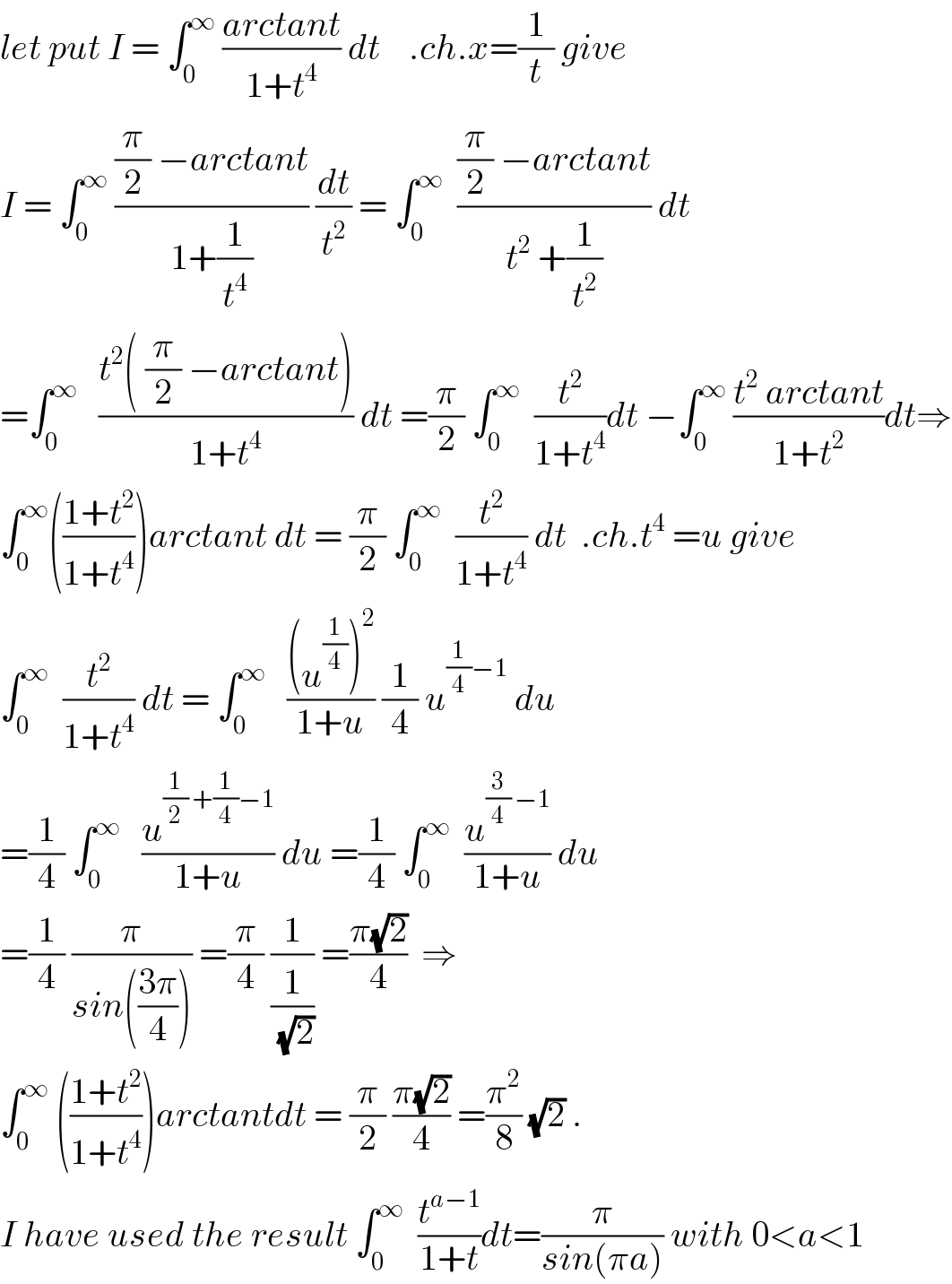 let put I = ∫_0 ^∞  ((arctant)/(1+t^4 )) dt    .ch.x=(1/t) give  I = ∫_0 ^∞  (((π/2) −arctant)/(1+(1/t^4 ))) (dt/t^2 ) = ∫_0 ^∞   (((π/2) −arctant)/(t^2  +(1/t^2 ))) dt  =∫_0 ^∞    ((t^2 ( (π/2) −arctant))/(1+t^4 )) dt =(π/2) ∫_0 ^∞   (t^2 /(1+t^4 ))dt −∫_0 ^∞  ((t^2  arctant)/(1+t^2 ))dt⇒  ∫_0 ^∞ (((1+t^2 )/(1+t^4 )))arctant dt = (π/2) ∫_0 ^∞   (t^2 /(1+t^4 )) dt  .ch.t^4  =u give  ∫_0 ^∞   (t^2 /(1+t^4 )) dt = ∫_0 ^∞    (((u^(1/4) )^2 )/(1+u)) (1/4) u^((1/4)−1)  du  =(1/4) ∫_0 ^∞    (u^((1/2) +(1/4)−1) /(1+u)) du =(1/4) ∫_0 ^∞   (u^((3/4) −1) /(1+u)) du  =(1/4) (π/(sin(((3π)/4)))) =(π/4) (1/(1/(√2))) =((π(√2))/4)  ⇒  ∫_0 ^∞  (((1+t^2 )/(1+t^4 )))arctantdt = (π/2) ((π(√2))/4) =(π^2 /8) (√2) .  I have used the result ∫_0 ^∞   (t^(a−1) /(1+t))dt=(π/(sin(πa))) with 0<a<1  