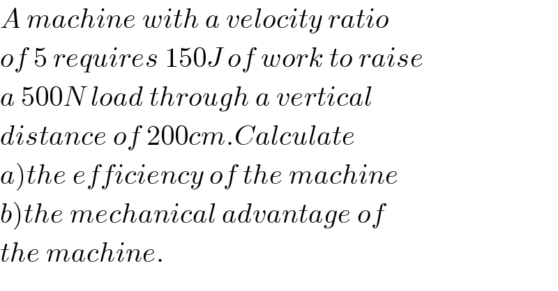 A machine with a velocity ratio  of 5 requires 150J of work to raise  a 500N load through a vertical  distance of 200cm.Calculate  a)the efficiency of the machine  b)the mechanical advantage of  the machine.  