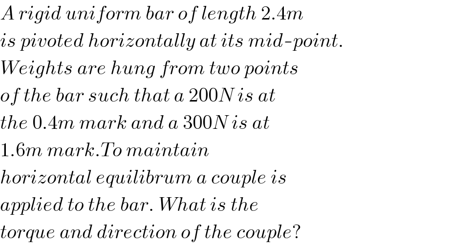 A rigid uniform bar of length 2.4m  is pivoted horizontally at its mid-point.  Weights are hung from two points  of the bar such that a 200N is at  the 0.4m mark and a 300N is at  1.6m mark.To maintain  horizontal equilibrum a couple is  applied to the bar. What is the  torque and direction of the couple?  