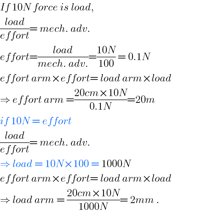 If 10N force is load,  ((load)/(effort))= mech. adv.  effort=((load)/(mech. adv.))=((10N)/(100)) = 0.1N  effort arm×effort= load arm×load  ⇒ effort arm =((20cm×10N)/(0.1N))=20m  if 10N = effort  ((load)/(effort))= mech. adv.  ⇒ load = 10N×100 = 1000N  effort arm×effort= load arm×load  ⇒ load arm = ((20cm×10N)/(1000N))= 2mm .  