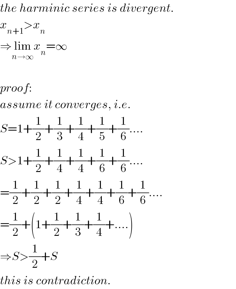 the harminic series is divergent.  x_(n+1) >x_n   ⇒lim_(n→∞) x_n =∞    proof:  assume it converges, i.e.  S=1+(1/2)+(1/3)+(1/4)+(1/5)+(1/6)....  S>1+(1/2)+(1/4)+(1/4)+(1/6)+(1/6)....  =(1/2)+(1/2)+(1/2)+(1/4)+(1/4)+(1/6)+(1/6)....  =(1/2)+(1+(1/2)+(1/3)+(1/4)+....)  ⇒S>(1/2)+S  this is contradiction.  