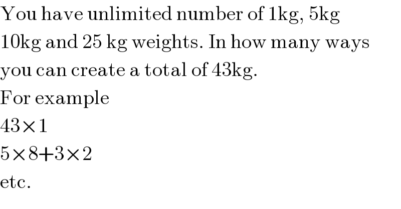 You have unlimited number of 1kg, 5kg  10kg and 25 kg weights. In how many ways  you can create a total of 43kg.  For example  43×1  5×8+3×2  etc.  