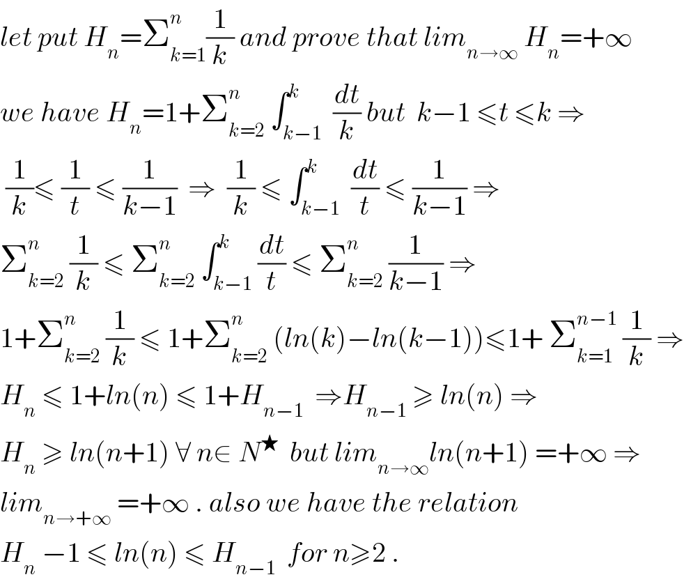 let put H_n =Σ_(k=1) ^n (1/k) and prove that lim_(n→∞)  H_n =+∞  we have H_n =1+Σ_(k=2) ^n  ∫_(k−1) ^k  (dt/k) but  k−1 ≤t ≤k ⇒   (1/k)≤ (1/t) ≤ (1/(k−1))  ⇒  (1/k) ≤ ∫_(k−1) ^k  (dt/t) ≤ (1/(k−1)) ⇒  Σ_(k=2) ^n  (1/k) ≤ Σ_(k=2) ^n  ∫_(k−1) ^k (dt/t) ≤ Σ_(k=2) ^n  (1/(k−1)) ⇒  1+Σ_(k=2) ^n  (1/k) ≤ 1+Σ_(k=2) ^n  (ln(k)−ln(k−1))≤1+ Σ_(k=1) ^(n−1)  (1/k) ⇒  H_n  ≤ 1+ln(n) ≤ 1+H_(n−1)   ⇒H_(n−1)  ≥ ln(n) ⇒  H_n  ≥ ln(n+1) ∀ n∈ N^★   but lim_(n→∞) ln(n+1) =+∞ ⇒  lim_(n→+∞)  =+∞ . also we have the relation  H_n  −1 ≤ ln(n) ≤ H_(n−1)   for n≥2 .  