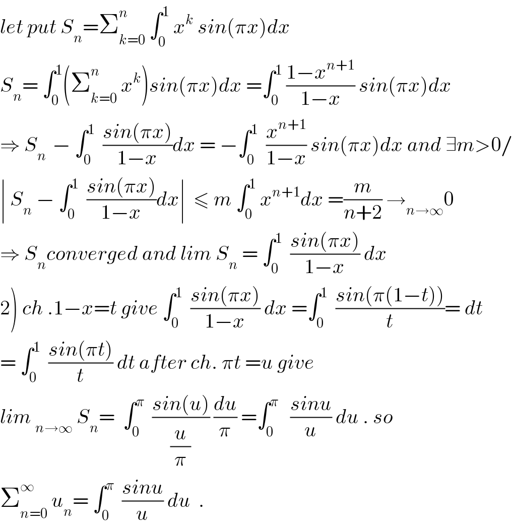 let put S_n =Σ_(k=0) ^n  ∫_0 ^1  x^k  sin(πx)dx  S_n = ∫_0 ^1 (Σ_(k=0) ^n  x^k )sin(πx)dx =∫_0 ^1  ((1−x^(n+1) )/(1−x)) sin(πx)dx  ⇒ S_(n )  − ∫_0 ^1   ((sin(πx))/(1−x))dx = −∫_0 ^1   (x^(n+1) /(1−x)) sin(πx)dx and ∃m>0/  ∣ S_n  − ∫_0 ^1   ((sin(πx))/(1−x))dx∣  ≤ m ∫_0 ^1  x^(n+1) dx =(m/(n+2)) →_(n→∞) 0  ⇒ S_n converged and lim S_n  = ∫_0 ^1   ((sin(πx))/(1−x)) dx  2) ch .1−x=t give ∫_0 ^1   ((sin(πx))/(1−x)) dx =∫_0 ^1   ((sin(π(1−t)))/t)= dt  = ∫_0 ^1   ((sin(πt))/t) dt after ch. πt =u give  lim _(n→∞)  S_n =  ∫_0 ^π   ((sin(u))/(u/π)) (du/π) =∫_0 ^π    ((sinu)/u) du . so  Σ_(n=0) ^∞  u_n = ∫_0 ^π   ((sinu)/u) du  .  