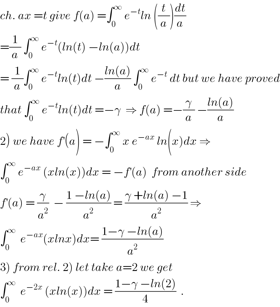ch. ax =t give f(a) =∫_0 ^∞  e^(−t) ln ((t/a))(dt/a)  =(1/a) ∫_0 ^∞  e^(−t) (ln(t) −ln(a))dt   = (1/a)∫_0 ^∞  e^(−t) ln(t)dt −((ln(a))/a) ∫_0 ^∞  e^(−t)  dt but we have proved  that ∫_0 ^∞  e^(−t) ln(t)dt =−γ  ⇒ f(a) =−(γ/a) −((ln(a))/a)  2) we have f^′ (a) = −∫_0 ^∞  x e^(−ax)  ln(x)dx ⇒  ∫_0 ^∞  e^(−ax)  (xln(x))dx = −f^′ (a)  from another side  f^′ (a) = (γ/a^2 )  − ((1 −ln(a))/a^2 ) = ((γ +ln(a) −1)/a^2 ) ⇒  ∫_0 ^∞   e^(−ax) (xlnx)dx= ((1−γ −ln(a))/a^2 )  3) from rel. 2) let take a=2 we get  ∫_0 ^∞   e^(−2x)  (xln(x))dx = ((1−γ −ln(2))/4)  .  