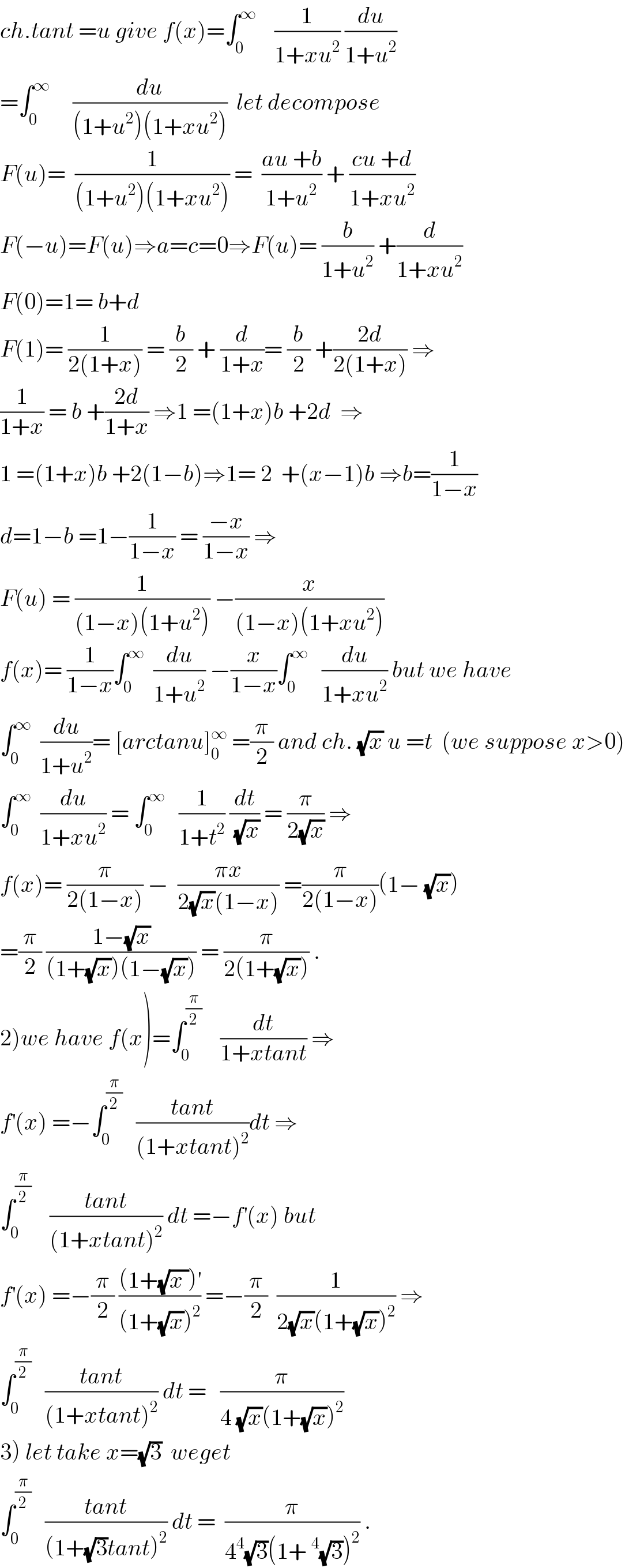 ch.tant =u give f(x)=∫_0 ^∞     (1/(1+xu^2 )) (du/(1+u^2 ))  =∫_0 ^∞      (du/((1+u^2 )(1+xu^2 )))  let decompose  F(u)=  (1/((1+u^2 )(1+xu^2 ))) =  ((au +b)/(1+u^2 )) + ((cu +d)/(1+xu^2 ))  F(−u)=F(u)⇒a=c=0⇒F(u)= (b/(1+u^2 )) +(d/(1+xu^2 ))  F(0)=1= b+d  F(1)= (1/(2(1+x))) = (b/2) + (d/(1+x))= (b/2) +((2d)/(2(1+x))) ⇒  (1/(1+x)) = b +((2d)/(1+x)) ⇒1 =(1+x)b +2d  ⇒  1 =(1+x)b +2(1−b)⇒1= 2  +(x−1)b ⇒b=(1/(1−x))  d=1−b =1−(1/(1−x)) = ((−x)/(1−x)) ⇒  F(u) = (1/((1−x)(1+u^2 ))) −(x/((1−x)(1+xu^2 )))  f(x)= (1/(1−x))∫_0 ^∞   (du/(1+u^2 )) −(x/(1−x))∫_0 ^∞    (du/(1+xu^2 )) but we have  ∫_0 ^∞   (du/(1+u^2 ))= [arctanu]_0 ^∞  =(π/2) and ch. (√x) u =t  (we suppose x>0)  ∫_0 ^∞   (du/(1+xu^2 )) = ∫_0 ^∞    (1/(1+t^2 )) (dt/(√x)) = (π/(2(√x))) ⇒  f(x)= (π/(2(1−x))) −  ((πx)/(2(√x)(1−x))) =(π/(2(1−x)))(1− (√x))  =(π/2) ((1−(√x))/((1+(√x))(1−(√x)))) = (π/(2(1+(√x)))) .  2)we have f(x)=∫_0 ^(π/2)     (dt/(1+xtant)) ⇒  f^′ (x) =−∫_0 ^(π/2)    ((tant)/((1+xtant)^2 ))dt ⇒  ∫_0 ^(π/2)     ((tant)/((1+xtant)^2 )) dt =−f^′ (x) but  f^′ (x) =−(π/2) (((1+(√(x )))^′ )/((1+(√x))^2 )) =−(π/2)  (1/(2(√x)(1+(√x))^2 )) ⇒  ∫_0 ^(π/2)    ((tant)/((1+xtant)^2 )) dt =   (π/(4 (√x)(1+(√x))^2 ))  3) let take x=(√3)  weget  ∫_0 ^(π/2)    ((tant)/((1+(√3)tant)^2 )) dt =  (π/(4^4 (√3)(1+^4 (√3))^2 )) .  