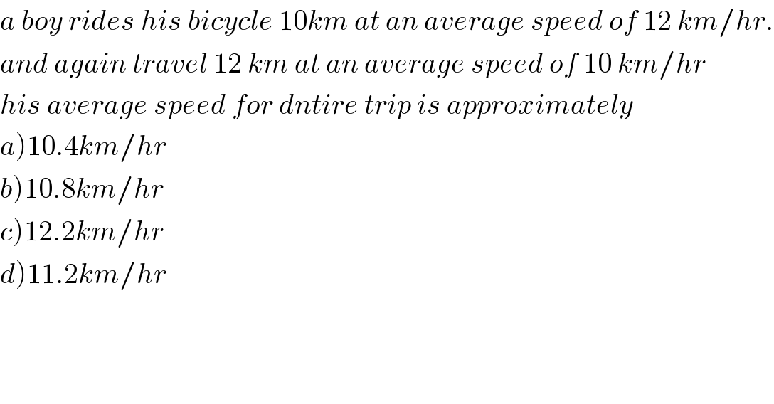 a boy rides his bicycle 10km at an average speed of 12 km/hr.  and again travel 12 km at an average speed of 10 km/hr  his average speed for dntire trip is approximately  a)10.4km/hr  b)10.8km/hr  c)12.2km/hr  d)11.2km/hr  