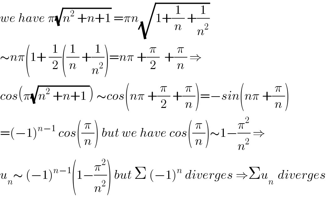 we have π(√(n^2  +n+1)) =πn(√(1+(1/n) +(1/n^2 )))  ∼nπ(1+ (1/2)((1/n) +(1/n^2 ))=nπ +(π/2)  +(π/n) ⇒  cos(π(√(n^2  +n+1 ))) ∼cos(nπ +(π/2) +(π/n))=−sin(nπ +(π/n))  =(−1)^(n−1)  cos((π/n)) but we have cos((π/n))∼1−(π^2 /n^2 ) ⇒  u_n ∼ (−1)^(n−1) (1−(π^2 /n^2 )) but Σ (−1)^n  diverges ⇒Σu_(n )  diverges  