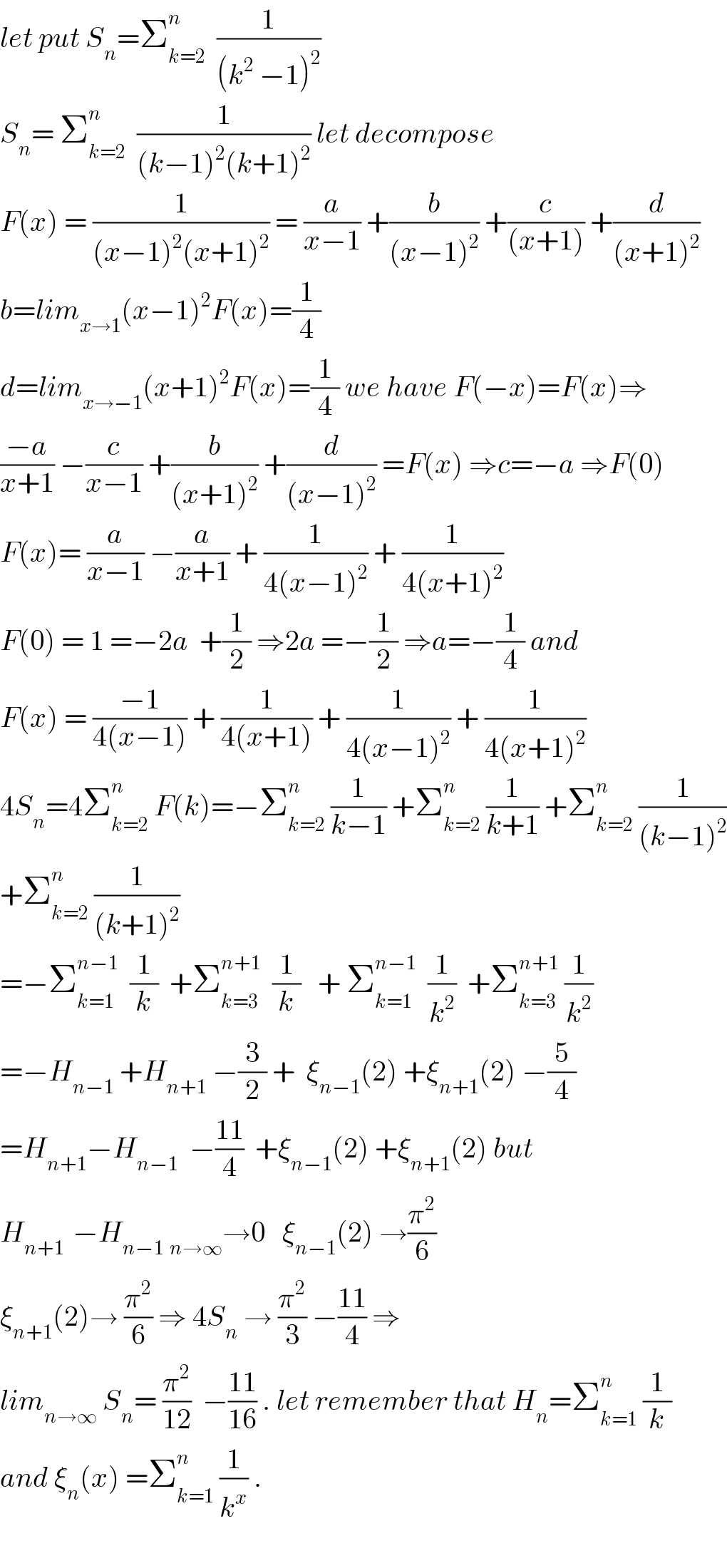 let put S_n =Σ_(k=2) ^n   (1/((k^2  −1)^2 ))  S_n = Σ_(k=2) ^n   (1/((k−1)^2 (k+1)^2 )) let decompose  F(x) = (1/((x−1)^2 (x+1)^2 )) = (a/(x−1)) +(b/((x−1)^2 )) +(c/((x+1))) +(d/((x+1)^2 ))  b=lim_(x→1) (x−1)^2 F(x)=(1/4)  d=lim_(x→−1) (x+1)^2 F(x)=(1/4) we have F(−x)=F(x)⇒  ((−a)/(x+1)) −(c/(x−1)) +(b/((x+1)^2 )) +(d/((x−1)^2 )) =F(x) ⇒c=−a ⇒F(0)  F(x)= (a/(x−1)) −(a/(x+1)) + (1/(4(x−1)^2 )) + (1/(4(x+1)^2 ))  F(0) = 1 =−2a  +(1/2) ⇒2a =−(1/2) ⇒a=−(1/4) and  F(x) = ((−1)/(4(x−1))) + (1/(4(x+1))) + (1/(4(x−1)^2 )) + (1/(4(x+1)^2 ))  4S_n =4Σ_(k=2) ^(n )  F(k)=−Σ_(k=2) ^n  (1/(k−1)) +Σ_(k=2) ^n  (1/(k+1)) +Σ_(k=2) ^n  (1/((k−1)^2 ))  +Σ_(k=2) ^n  (1/((k+1)^2 ))   =−Σ_(k=1) ^(n−1)   (1/k)  +Σ_(k=3) ^(n+1)   (1/k)   + Σ_(k=1) ^(n−1)   (1/k^2 )  +Σ_(k=3) ^(n+1)  (1/k^2 )  =−H_(n−1)  +H_(n+1)  −(3/2) +  ξ_(n−1) (2) +ξ_(n+1) (2) −(5/4)  =H_(n+1) −H_(n−1)   −((11)/4)  +ξ_(n−1) (2) +ξ_(n+1) (2) but  H_(n+1 )  −H_(n−1)  _(n→∞) →0   ξ_(n−1) (2) →(π^2 /6)  ξ_(n+1) (2)→ (π^2 /6) ⇒ 4S_n  → (π^2 /3) −((11)/4) ⇒  lim_(n→∞)  S_n = (π^2 /(12))  −((11)/(16)) . let remember that H_n =Σ_(k=1) ^n  (1/k)  and ξ_n (x) =Σ_(k=1) ^n  (1/k^x ) .    