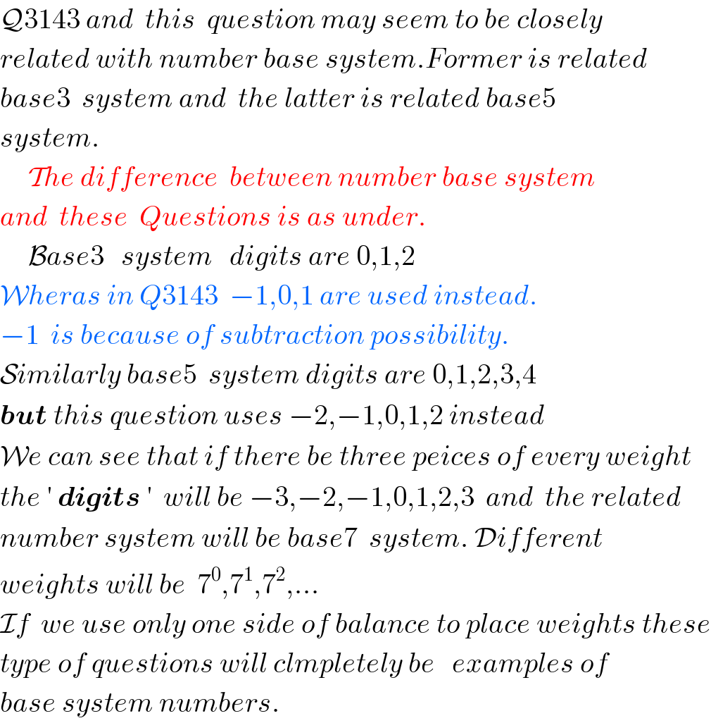 Q3143 and  this  question may seem to be closely  related with number base system.Former is related  base3  system and  the latter is related base5  system.       The difference  between number base system  and  these  Questions is as under.       Base3   system   digits are 0,1,2  Wheras in Q3143  −1,0,1 are used instead.  −1  is because of subtraction possibility.  Similarly base5  system digits are 0,1,2,3,4  but this question uses −2,−1,0,1,2 instead  We can see that if there be three peices of every weight  the ′ digits ′  will be −3,−2,−1,0,1,2,3  and  the related  number system will be base7  system. Different  weights will be  7^0 ,7^1 ,7^2 ,...  If  we use only one side of balance to place weights these  type of questions will clmpletely be   examples of   base system numbers.  