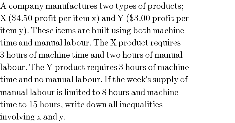 A company manufactures two types of products;  X ($4.50 profit per item x) and Y ($3.00 profit per  item y). These items are built using both machine  time and manual labour. The X product requires  3 hours of machine time and two hours of manual  labour. The Y product requires 3 hours of machine  time and no manual labour. If the week′s supply of   manual labour is limited to 8 hours and machine  time to 15 hours, write down all inequalities   involving x and y.  