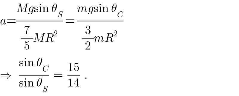 a=((Mgsin θ_S )/((7/5)MR^2 )) = ((mgsin θ_C )/((3/2)mR^2 ))  ⇒   ((sin θ_C )/(sin θ_S ))  =  ((15)/(14))  .  