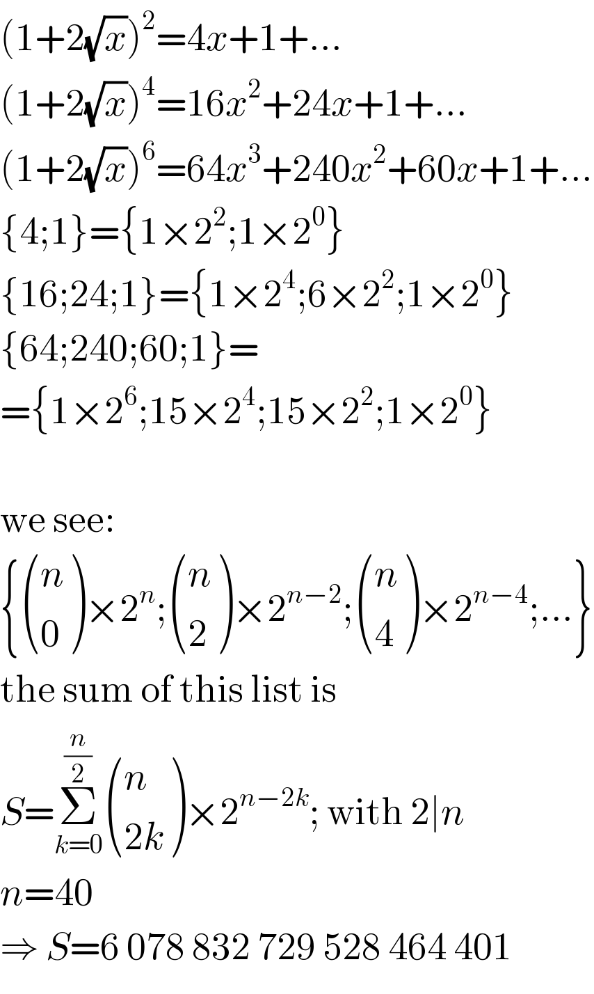 (1+2(√x))^2 =4x+1+...  (1+2(√x))^4 =16x^2 +24x+1+...  (1+2(√x))^6 =64x^3 +240x^2 +60x+1+...  {4;1}={1×2^2 ;1×2^0 }  {16;24;1}={1×2^4 ;6×2^2 ;1×2^0 }  {64;240;60;1}=  ={1×2^6 ;15×2^4 ;15×2^2 ;1×2^0 }    we see:  { ((n),(0) )×2^n ; ((n),(2) )×2^(n−2) ; ((n),(4) )×2^(n−4) ;...}  the sum of this list is  S=Σ_(k=0) ^(n/2)  ((n),((2k)) )×2^(n−2k) ; with 2∣n  n=40  ⇒ S=6 078 832 729 528 464 401  