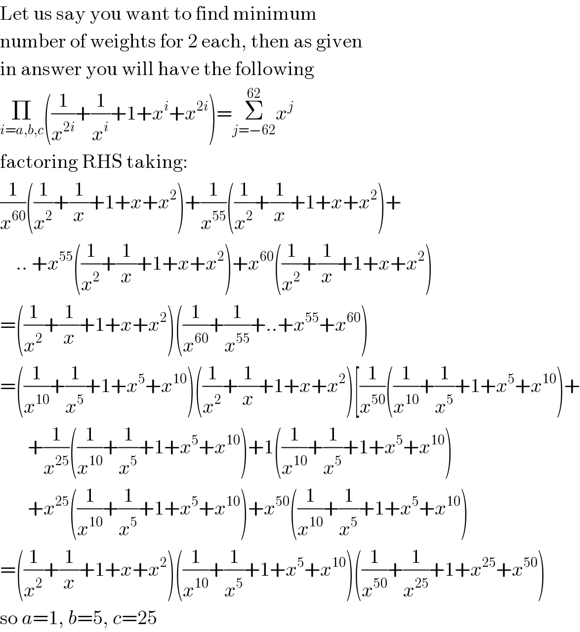 Let us say you want to find minimum  number of weights for 2 each, then as given  in answer you will have the following  Π_(i=a,b,c) ((1/x^(2i) )+(1/x^i )+1+x^i +x^(2i) )=Σ_(j=−62) ^(62) x^j   factoring RHS taking:  (1/x^(60) )((1/x^2 )+(1/x)+1+x+x^2 )+(1/x^(55) )((1/x^2 )+(1/x)+1+x+x^2 )+      .. +x^(55) ((1/x^2 )+(1/x)+1+x+x^2 )+x^(60) ((1/x^2 )+(1/x)+1+x+x^2 )  =((1/x^2 )+(1/x)+1+x+x^2 )((1/x^(60) )+(1/x^(55) )+..+x^(55) +x^(60) )  =((1/x^(10) )+(1/x^5 )+1+x^5 +x^(10) )((1/x^2 )+(1/x)+1+x+x^2 )[(1/x^(50) )((1/x^(10) )+(1/x^5 )+1+x^5 +x^(10) )+         +(1/x^(25) )((1/x^(10) )+(1/x^5 )+1+x^5 +x^(10) )+1((1/x^(10) )+(1/x^5 )+1+x^5 +x^(10) )         +x^(25) ((1/x^(10) )+(1/x^5 )+1+x^5 +x^(10) )+x^(50) ((1/x^(10) )+(1/x^5 )+1+x^5 +x^(10) )  =((1/x^2 )+(1/x)+1+x+x^2 )((1/x^(10) )+(1/x^5 )+1+x^5 +x^(10) )((1/x^(50) )+(1/x^(25) )+1+x^(25) +x^(50) )  so a=1, b=5, c=25  