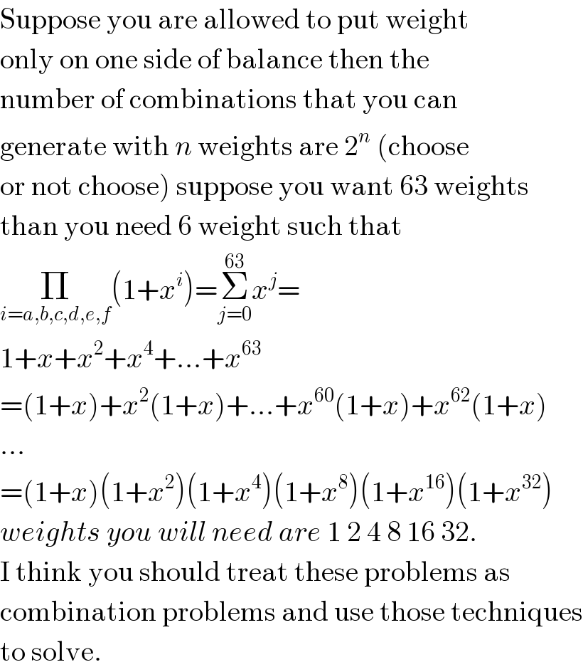Suppose you are allowed to put weight  only on one side of balance then the  number of combinations that you can  generate with n weights are 2^n  (choose  or not choose) suppose you want 63 weights  than you need 6 weight such that  Π_(i=a,b,c,d,e,f) (1+x^i )=Σ_(j=0) ^(63) x^j =  1+x+x^2 +x^4 +...+x^(63)   =(1+x)+x^2 (1+x)+...+x^(60) (1+x)+x^(62) (1+x)  ...  =(1+x)(1+x^2 )(1+x^4 )(1+x^8 )(1+x^(16) )(1+x^(32) )  weights you will need are 1 2 4 8 16 32.  I think you should treat these problems as  combination problems and use those techniques  to solve.  