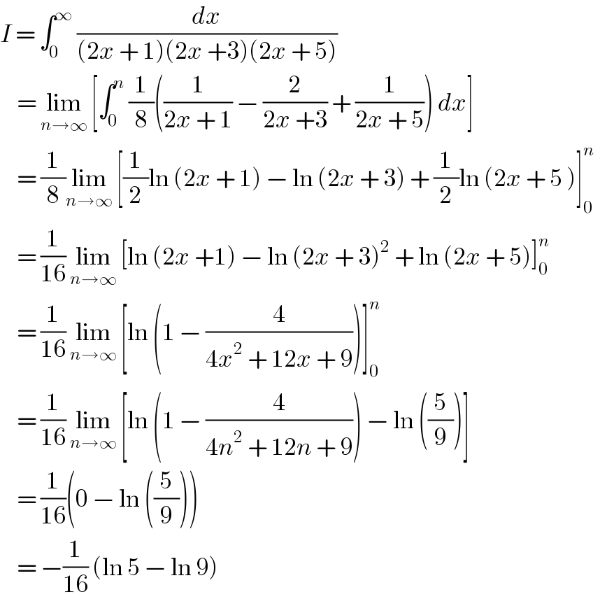 I = ∫_0 ^∞  (dx/((2x + 1)(2x +3)(2x + 5)))      = lim_(n→∞)  [∫_0 ^n  (1/8)((1/(2x + 1)) − (2/(2x +3)) + (1/(2x + 5))) dx]      = (1/8)lim_(n→∞)  [(1/2)ln (2x + 1) − ln (2x + 3) + (1/2)ln (2x + 5 )]_0 ^n        = (1/(16)) lim_(n→∞)  [ln (2x +1) − ln (2x + 3)^2  + ln (2x + 5)]_0 ^n       = (1/(16)) lim_(n→∞)  [ln (1 − (4/(4x^2  + 12x + 9)))]_0 ^n       = (1/(16)) lim_(n→∞)  [ln (1 − (4/(4n^2  + 12n + 9))) − ln ((5/9))]      = (1/(16))(0 − ln ((5/9)))      = −(1/(16)) (ln 5 − ln 9)  