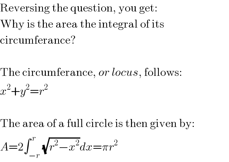 Reversing the question, you get:  Why is the area the integral of its  circumferance?    The circumferance, or locus, follows:  x^2 +y^2 =r^2     The area of a full circle is then given by:  A=2∫_(−r) ^( r) (√(r^2 −x^2 ))dx=πr^2   