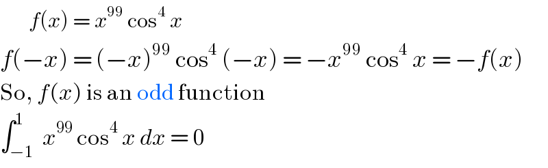        f(x) = x^(99)  cos^4  x  f(−x) = (−x)^(99)  cos^4  (−x) = −x^(99)  cos^4  x = −f(x)  So, f(x) is an odd function   ∫_(−1) ^1  x^(99)  cos^4  x dx = 0  