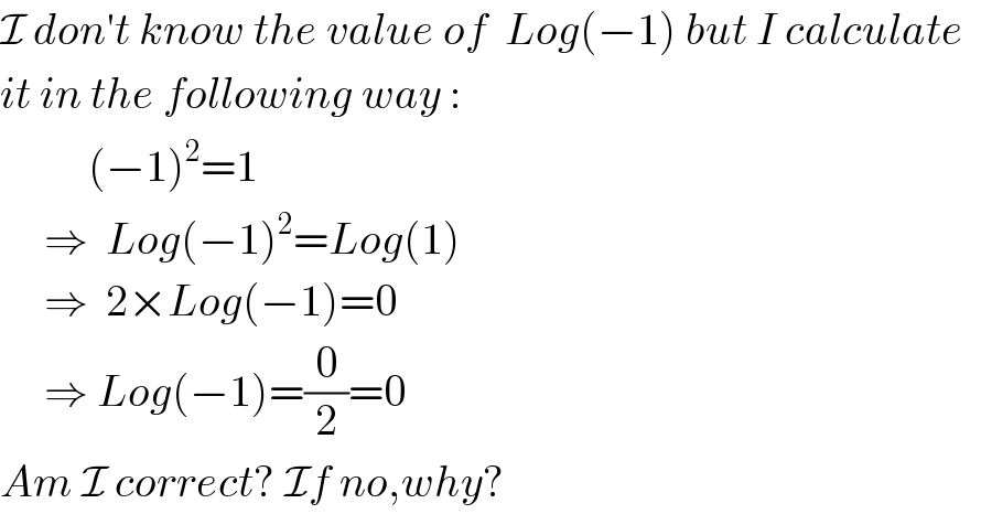 I don′t know the value of  Log(−1) but I calculate  it in the following way :            (−1)^2 =1       ⇒  Log(−1)^2 =Log(1)       ⇒  2×Log(−1)=0       ⇒ Log(−1)=(0/2)=0  Am I correct? If no,why?  
