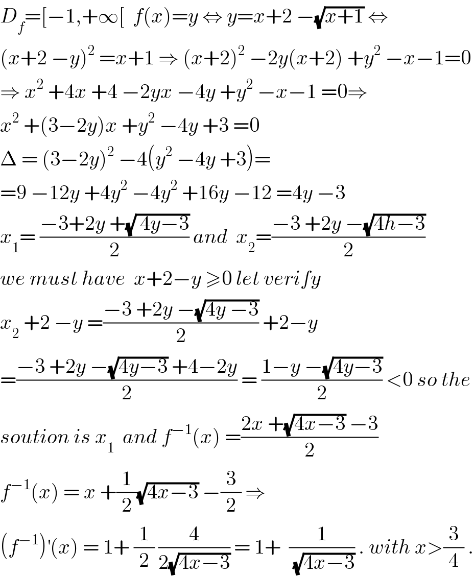 D_f =[−1,+∞[  f(x)=y ⇔ y=x+2 −(√(x+1)) ⇔  (x+2 −y)^2  =x+1 ⇒ (x+2)^2  −2y(x+2) +y^2  −x−1=0  ⇒ x^2  +4x +4 −2yx −4y +y^2  −x−1 =0⇒  x^2  +(3−2y)x +y^2  −4y +3 =0  Δ = (3−2y)^2  −4(y^2  −4y +3)=  =9 −12y +4y^2  −4y^2  +16y −12 =4y −3  x_1 = ((−3+2y +(√( 4y−3)))/2) and  x_2 =((−3 +2y −(√(4h−3)))/2)  we must have  x+2−y ≥0 let verify  x_2  +2 −y =((−3 +2y −(√(4y −3)))/2) +2−y  =((−3 +2y −(√(4y−3)) +4−2y)/2) = ((1−y −(√(4y−3)))/2) <0 so the  soution is x_1   and f^(−1) (x) =((2x +(√(4x−3)) −3)/2)  f^(−1) (x) = x +(1/2)(√(4x−3)) −(3/2) ⇒  (f^(−1) )^′ (x) = 1+ (1/2) (4/(2(√(4x−3)))) = 1+  (1/(√(4x−3))) . with x>(3/4) .  