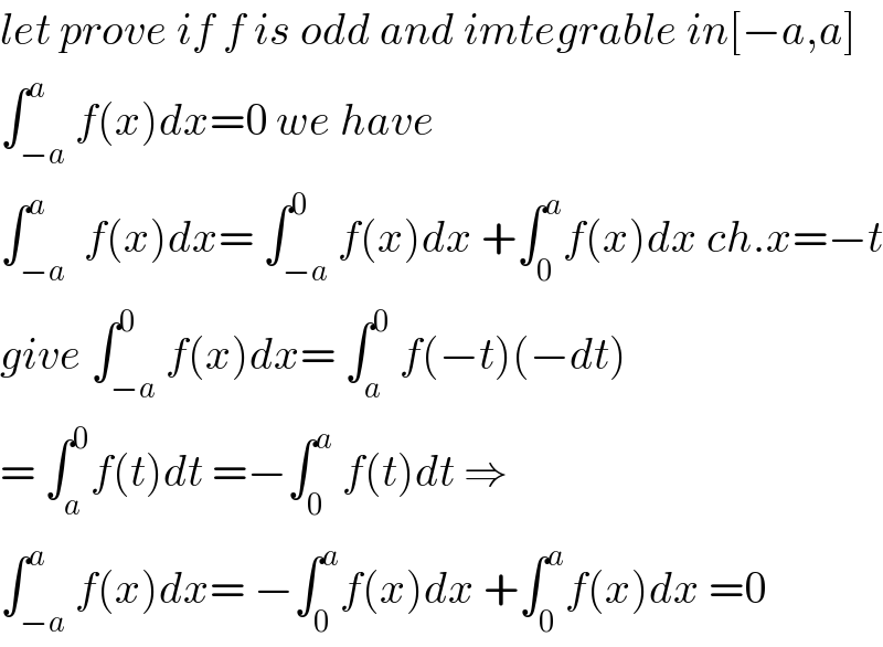 let prove if f is odd and imtegrable in[−a,a]  ∫_(−a) ^a f(x)dx=0 we have   ∫_(−a) ^a  f(x)dx= ∫_(−a) ^0 f(x)dx +∫_0 ^a f(x)dx ch.x=−t  give ∫_(−a) ^0 f(x)dx= ∫_a ^0  f(−t)(−dt)  = ∫_a ^0 f(t)dt =−∫_0 ^a  f(t)dt ⇒  ∫_(−a) ^a f(x)dx= −∫_0 ^a f(x)dx +∫_0 ^a f(x)dx =0  