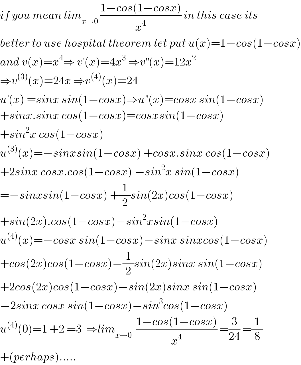 if you mean lim_(x→0)  ((1−cos(1−cosx))/x^4 ) in this case its  better to use hospital theorem let put u(x)=1−cos(1−cosx)  and v(x)=x^4 ⇒ v^′ (x)=4x^3  ⇒v^(′′) (x)=12x^2   ⇒v^((3)) (x)=24x ⇒v^((4)) (x)=24  u^′ (x) =sinx sin(1−cosx)⇒u^(′′) (x)=cosx sin(1−cosx)  +sinx.sinx cos(1−cosx)=cosxsin(1−cosx)  +sin^2 x cos(1−cosx)  u^((3)) (x)=−sinxsin(1−cosx) +cosx.sinx cos(1−cosx)  +2sinx cosx.cos(1−cosx) −sin^2 x sin(1−cosx)  =−sinxsin(1−cosx) +(1/2)sin(2x)cos(1−cosx)  +sin(2x).cos(1−cosx)−sin^2 xsin(1−cosx)  u^((4)) (x)=−cosx sin(1−cosx)−sinx sinxcos(1−cosx)  +cos(2x)cos(1−cosx)−(1/2)sin(2x)sinx sin(1−cosx)  +2cos(2x)cos(1−cosx)−sin(2x)sinx sin(1−cosx)  −2sinx cosx sin(1−cosx)−sin^3 cos(1−cosx)  u^((4)) (0)=1 +2 =3  ⇒lim_(x→0)   ((1−cos(1−cosx))/x^4 ) =(3/(24)) =(1/8)  +(perhaps).....  