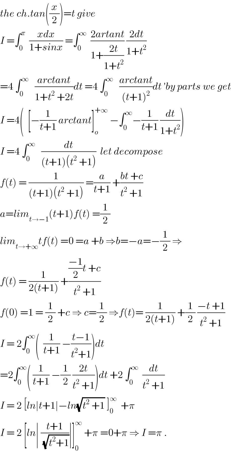 the ch.tan((x/2))=t give  I =∫_0 ^π   ((xdx)/(1+sinx)) =∫_0 ^∞   ((2artant)/(1+((2t)/(1+t^2 )))) ((2dt)/(1+t^2 ))  =4 ∫_0 ^∞    ((arctant)/(1+t^2  +2t))dt =4 ∫_0 ^∞    ((arctant)/((t+1)^2 ))dt ′by parts we get  I =4(  [−(1/(t+1)) arctant]_o ^(+∞)  −∫_0 ^∞ −(1/(t+1)) (dt/(1+t^2 )))  I =4 ∫_0 ^∞    (dt/((t+1)(t^2  +1)))  let decompose  f(t) = (1/((t+1)(t^2  +1))) =(a/(t+1)) +((bt +c)/(t^2  +1))   a=lim_(t→−1) (t+1)f(t) =(1/2)  lim_(t→+∞) tf(t) =0 =a +b ⇒b=−a=−(1/2) ⇒  f(t) = (1/(2(t+1))) +((((−1)/2)t +c)/(t^2  +1))  f(0) =1 = (1/2) +c ⇒ c=(1/2) ⇒f(t)= (1/(2(t+1))) +(1/2) ((−t +1)/(t^2  +1))  I = 2∫_0 ^∞ (  (1/(t+1)) −((t−1)/(t^2 +1)))dt  =2∫_0 ^∞ ( (1/(t+1)) −(1/2) ((2t)/(t^2  +1)))dt +2 ∫_0 ^∞   (dt/(t^2  +1))  I = 2 [ln∣t+1∣−ln(√(t^2  +1)) ]_0 ^∞   +π  I = 2 [ln∣ ((t+1)/(√(t^2 +1)))∣]_0 ^∞  +π =0+π ⇒ I =π .  