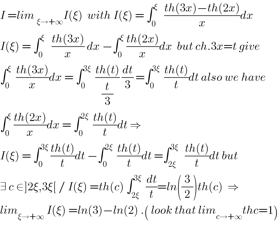 I =lim _(ξ→+∞) I(ξ)  with I(ξ) = ∫_0 ^(ξ  )   ((th(3x)−th(2x))/x)dx  I(ξ) = ∫_0 ^ξ    ((th(3x))/x) dx −∫_0 ^ξ  ((th(2x))/x)dx  but ch.3x=t give  ∫_0 ^ξ   ((th(3x))/x)dx = ∫_0 ^(3ξ)   ((th(t))/(t/3)) (dt/3) =∫_0 ^(3ξ)   ((th(t))/t)dt also we have  ∫_0 ^ξ  ((th(2x))/x)dx = ∫_0 ^(2ξ)   ((th(t))/t)dt ⇒  I(ξ) = ∫_0 ^(3ξ)  ((th(t))/t)dt −∫_0 ^(2ξ)   ((th(t))/t)dt =∫_(2ξ) ^(3ξ)    ((th(t))/t)dt but  ∃ c ∈]2ξ,3ξ[ / I(ξ) =th(c) ∫_(2ξ) ^(3ξ)   (dt/t)=ln((3/2))th(c)  ⇒  lim_(ξ→+∞)  I(ξ) =ln(3)−ln(2) .( look that lim_(c→+∞) thc=1)    