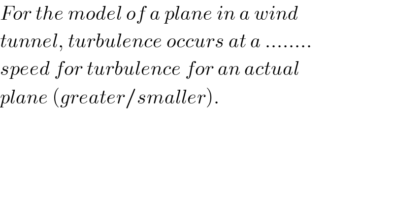For the model of a plane in a wind  tunnel, turbulence occurs at a ........  speed for turbulence for an actual  plane (greater/smaller).  