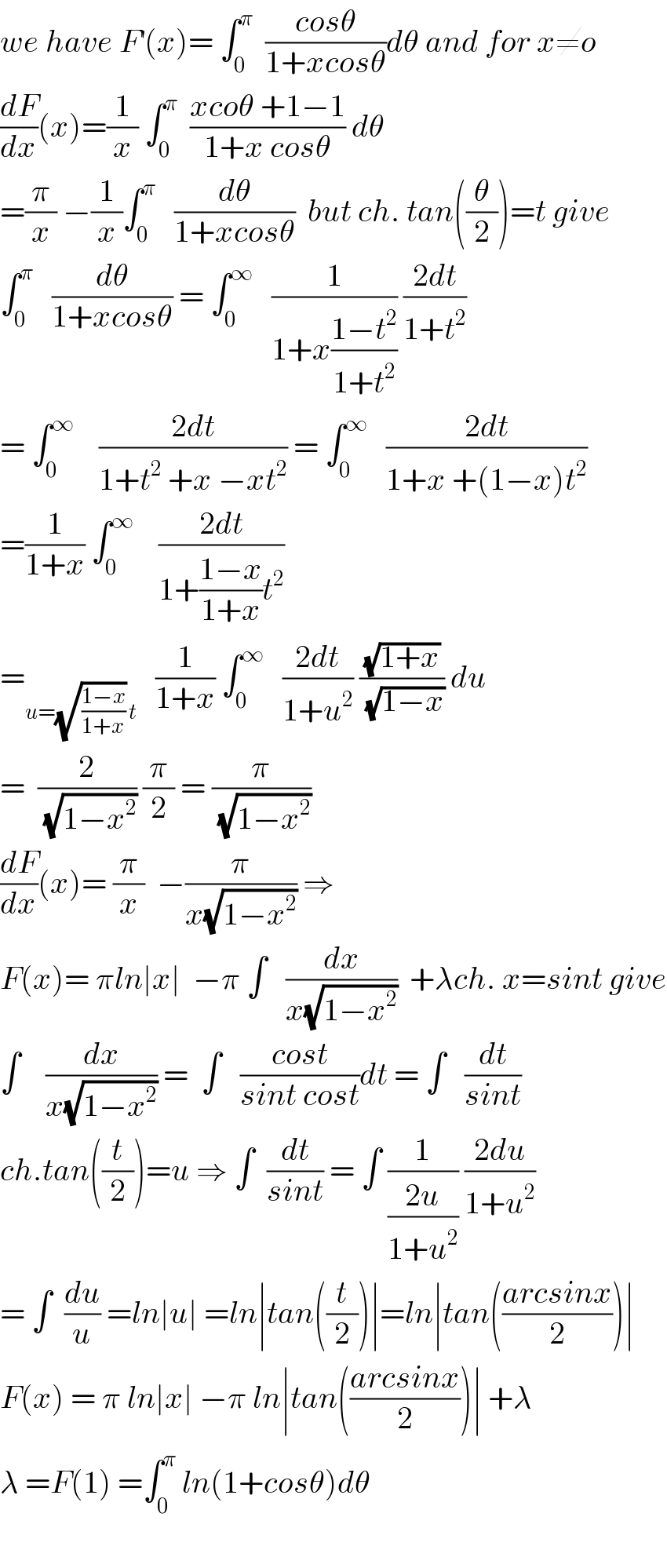 we have F^′ (x)= ∫_0 ^π   ((cosθ)/(1+xcosθ))dθ and for x≠o  (dF/dx)(x)=(1/x) ∫_0 ^π   ((xcoθ +1−1)/(1+x cosθ)) dθ  =(π/x) −(1/x)∫_0 ^π    (dθ/(1+xcosθ))  but ch. tan((θ/2))=t give  ∫_0 ^π    (dθ/(1+xcosθ)) = ∫_0 ^∞    (1/(1+x((1−t^2 )/(1+t^2 )))) ((2dt)/(1+t^2 ))  = ∫_0 ^∞     ((2dt)/(1+t^2  +x −xt^2 )) = ∫_0 ^∞    ((2dt)/(1+x +(1−x)t^2 ))  =(1/(1+x)) ∫_0 ^∞     ((2dt)/(1+((1−x)/(1+x))t^2 ))  =_(u=(√((1−x)/(1+x))) t)    (1/(1+x)) ∫_0 ^∞    ((2dt)/(1+u^2 )) ((√(1+x))/(√(1−x))) du  =  (2/(√(1−x^2 ))) (π/2) = (π/(√(1−x^2 )))  (dF/dx)(x)= (π/x)  −(π/(x(√(1−x^2 )))) ⇒  F(x)= πln∣x∣  −π ∫   (dx/(x(√(1−x^2 ))))  +λch. x=sint give  ∫    (dx/(x(√(1−x^2 )))) =  ∫   ((cost)/(sint cost))dt = ∫   (dt/(sint))  ch.tan((t/2))=u ⇒ ∫  (dt/(sint)) = ∫ (1/((2u)/(1+u^2 ))) ((2du)/(1+u^2 ))  = ∫  (du/u) =ln∣u∣ =ln∣tan((t/2))∣=ln∣tan(((arcsinx)/2))∣  F(x) = π ln∣x∣ −π ln∣tan(((arcsinx)/2))∣ +λ  λ =F(1) =∫_0 ^π  ln(1+cosθ)dθ    